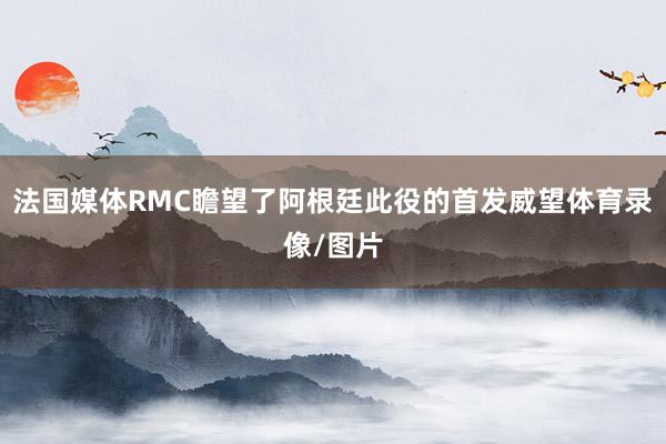 法国媒体RMC瞻望了阿根廷此役的首发威望体育录像/图片