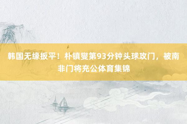 韩国无缘扳平！朴镇燮第93分钟头球攻门，被南非门将充公体育集