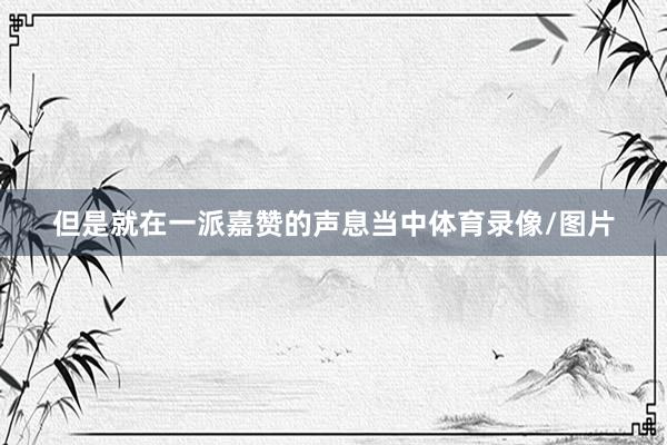 但是就在一派嘉赞的声息当中体育录像/图片